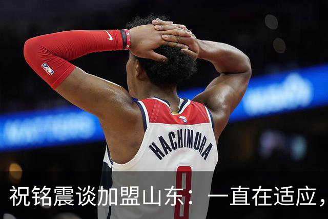 祝铭震谈加盟山东：一直在适应，想尽可能帮助球队